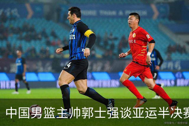 中国男篮主帅郭士强谈亚运半决赛:对抗日本无须动员&肯定血战到底